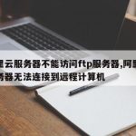 阿里云服务器不能访问ftp服务器,阿里云服务器无法连接到远程计算机