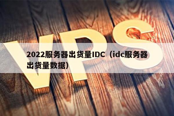 2022服务器出货量IDC（idc服务器出货量数据）