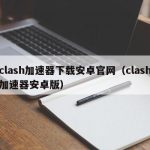 clash加速器下载安卓官网（clash加速器安卓版）