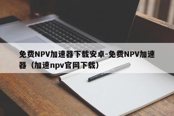 免费NPV加速器下载安卓-免费NPV加速器（加速npv官网下载）