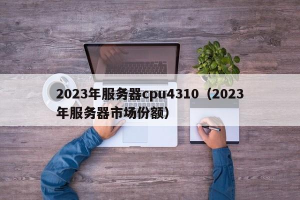 2023年服务器cpu4310（2023年服务器市场份额）
