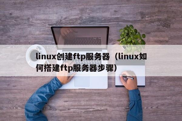 linux创建ftp服务器（linux如何搭建ftp服务器步骤）