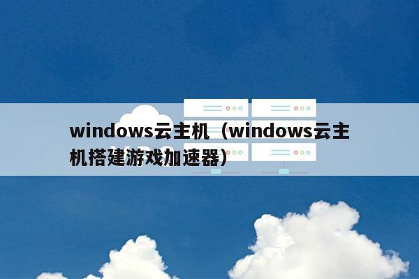 windows云主机（windows云主机搭建游戏加速器）
